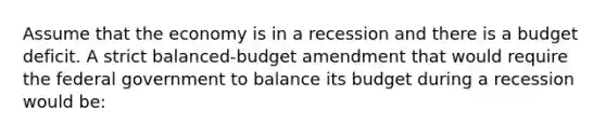 Assume that the economy is in a recession and there is a budget deficit. A strict balanced-budget amendment that would require the federal government to balance its budget during a recession would be: