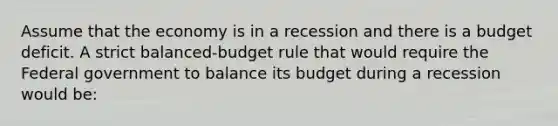 Assume that the economy is in a recession and there is a budget deficit. A strict balanced-budget rule that would require the Federal government to balance its budget during a recession would be: