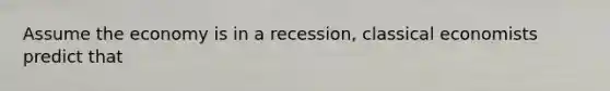 Assume the economy is in a recession, classical economists predict that