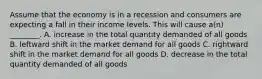 Assume that the economy is in a recession and consumers are expecting a fall in their income levels. This will cause​ a(n) ________. A. increase in the total quantity demanded of all goods B. leftward shift in the market demand for all goods C. rightward shift in the market demand for all goods D. decrease in the total quantity demanded of all goods