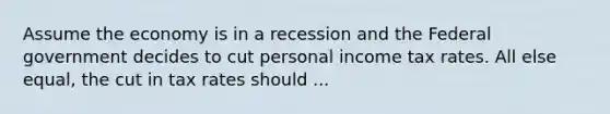 Assume the economy is in a recession and the Federal government decides to cut personal income tax rates. All else equal, the cut in tax rates should ...