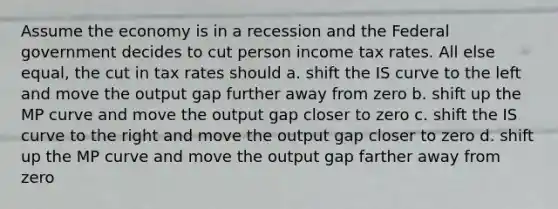 Assume the economy is in a recession and the Federal government decides to cut person income tax rates. All else equal, the cut in tax rates should a. shift the IS curve to the left and move the output gap further away from zero b. shift up the MP curve and move the output gap closer to zero c. shift the IS curve to the right and move the output gap closer to zero d. shift up the MP curve and move the output gap farther away from zero