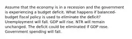 Assume that the economy is in a recession and the government is experiencing a budget deficit. What happens if balanced-budget fiscal policy is used to eliminate the deficit? Unemployment will fall. GDP will rise. NTR will remain unchanged. The deficit could be eliminated if GDP rose. Government spending will fall.