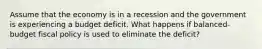 Assume that the economy is in a recession and the government is experiencing a budget deficit. What happens if balanced-budget fiscal policy is used to eliminate the deficit?