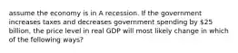 assume the economy is in A recession. If the government increases taxes and decreases government spending by 25 billion, the price level in real GDP will most likely change in which of the following ways?