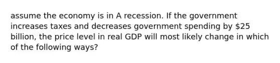 assume the economy is in A recession. If the government increases taxes and decreases government spending by 25 billion, the price level in real GDP will most likely change in which of the following ways?