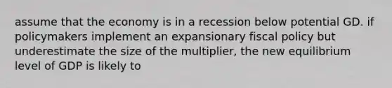 assume that the economy is in a recession below potential GD. if policymakers implement an expansionary <a href='https://www.questionai.com/knowledge/kPTgdbKdvz-fiscal-policy' class='anchor-knowledge'>fiscal policy</a> but underestimate the size of the multiplier, the new equilibrium level of GDP is likely to