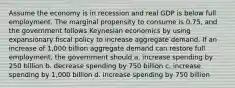 Assume the economy is in recession and real GDP is below full employment. The marginal propensity to consume is 0.75, and the government follows Keynesian economics by using expansionary fiscal policy to increase aggregate demand. If an increase of 1,000 billion aggregate demand can restore full employment, the government should a. increase spending by 250 billion b. decrease spending by 750 billion c. increase spending by 1,000 billion d. increase spending by 750 billion