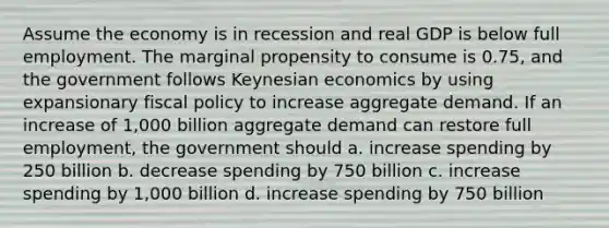 Assume the economy is in recession and real GDP is below full employment. The marginal propensity to consume is 0.75, and the government follows Keynesian economics by using expansionary fiscal policy to increase aggregate demand. If an increase of 1,000 billion aggregate demand can restore full employment, the government should a. increase spending by 250 billion b. decrease spending by 750 billion c. increase spending by 1,000 billion d. increase spending by 750 billion