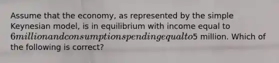 Assume that the economy, as represented by the simple Keynesian model, is in equilibrium with income equal to 6 million and consumption spending equal to5 million. Which of the following is correct?