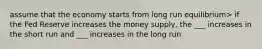 assume that the economy starts from long run equilibrium> if the Fed Reserve increases the money supply, the ___ increases in the short run and ___ increases in the long run