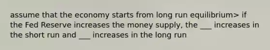 assume that the economy starts from long run equilibrium> if the Fed Reserve increases the money supply, the ___ increases in the short run and ___ increases in the long run