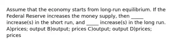 Assume that the economy starts from long-run equilibrium. If the Federal Reserve increases the money supply, then _____ increase(s) in the short run, and _____ increase(s) in the long run. A)prices; output B)output; prices C)output; output D)prices; prices