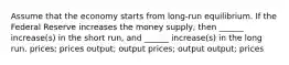 Assume that the economy starts from long-run equilibrium. If the Federal Reserve increases the money supply, then ______ increase(s) in the short run, and ______ increase(s) in the long run. prices; prices output; output prices; output output; prices