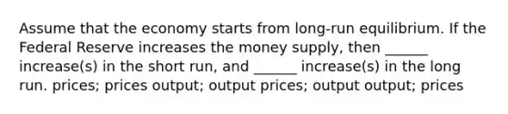 Assume that the economy starts from long-run equilibrium. If the Federal Reserve increases the money supply, then ______ increase(s) in the short run, and ______ increase(s) in the long run. prices; prices output; output prices; output output; prices