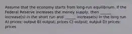 Assume that the economy starts from long-run equilibrium. If the Federal Reserve increases the money supply, then ______ increase(s) in the short run and ______ increase(s) in the long run A) prices; output B) output; prices C) output; output D) prices; prices