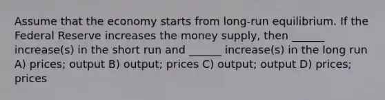 Assume that the economy starts from long-run equilibrium. If the Federal Reserve increases the money supply, then ______ increase(s) in the short run and ______ increase(s) in the long run A) prices; output B) output; prices C) output; output D) prices; prices