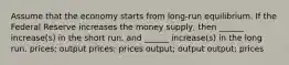 Assume that the economy starts from long-run equilibrium. If the Federal Reserve increases the money supply, then ______ increase(s) in the short run, and ______ increase(s) in the long run. prices; output prices; prices output; output output; prices