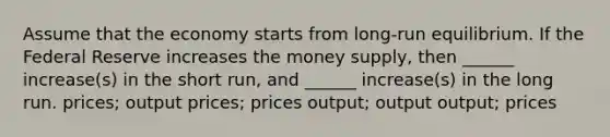 Assume that the economy starts from long-run equilibrium. If the Federal Reserve increases the money supply, then ______ increase(s) in the short run, and ______ increase(s) in the long run. prices; output prices; prices output; output output; prices