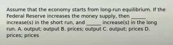 Assume that the economy starts from long-run equilibrium. If the Federal Reserve increases the money supply, then ______ increase(s) in the short run, and ______ increase(s) in the long run. A. output; output B. prices; output C. output; prices D. prices; prices