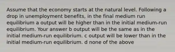 Assume that the economy starts at the natural level. Following a drop in unemployment benefits, in the final medium run equilibrium a output will be higher than in the initial medium-run equilibrium. Your answer b output will be the same as in the initial medium-run equilibrium. c output will be lower than in the initial medium-run equilibrium. d none of the above