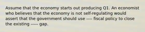 Assume that the economy starts out producing Q1. An economist who believes that the economy is not self-regulating would assert that the government should use ---- <a href='https://www.questionai.com/knowledge/kPTgdbKdvz-fiscal-policy' class='anchor-knowledge'>fiscal policy</a> to close the existing ----- gap.