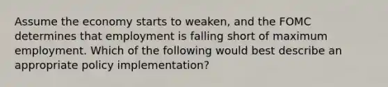 Assume the economy starts to weaken, and the FOMC determines that employment is falling short of maximum employment. Which of the following would best describe an appropriate policy implementation?