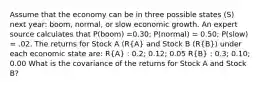 Assume that the economy can be in three possible states (S) next year: boom, normal, or slow economic growth. An expert source calculates that P(boom) =0.30; P(normal) = 0.50; P(slow) = .02. The returns for Stock A (R(A) and Stock B (R(B)) under each economic state are: R(A) : 0.2; 0.12; 0.05 R(B) : 0.3; 0.10; 0.00 What is the covariance of the returns for Stock A and Stock B?