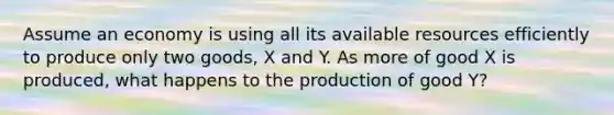 Assume an economy is using all its available resources efficiently to produce only two goods, X and Y. As more of good X is produced, what happens to the production of good Y?