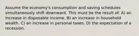 Assume the economy's consumption and saving schedules simultaneously shift downward. This must be the result of: A) an increase in disposable income. B) an increase in household wealth. C) an increase in personal taxes. D) the expectation of a recession.