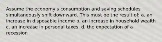 Assume the economy's consumption and saving schedules simultaneously shift downward. This must be the result of: a. an increase in disposable income b. an increase in household wealth c. an increase in personal taxes. d. the expectation of a recession