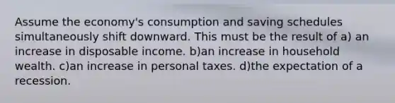 Assume the economy's consumption and saving schedules simultaneously shift downward. This must be the result of a) an increase in disposable income. b)an increase in household wealth. c)an increase in personal taxes. d)the expectation of a recession.