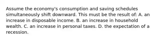 Assume the economy's consumption and saving schedules simultaneously shift downward. This must be the result of: A. an increase in disposable income. B. an increase in household wealth. C. an increase in personal taxes. D. the expectation of a recession.