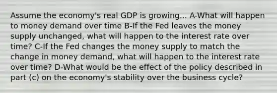 Assume the economy's real GDP is growing... A-What will happen to money demand over time B-If the Fed leaves the money supply unchanged, what will happen to the interest rate over time? C-If the Fed changes the money supply to match the change in money demand, what will happen to the interest rate over time? D-What would be the effect of the policy described in part (c) on the economy's stability over the business cycle?