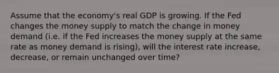 Assume that the economy's real GDP is growing. If the Fed changes the money supply to match the change in money demand (i.e. if the Fed increases the money supply at the same rate as money demand is rising), will the interest rate increase, decrease, or remain unchanged over time?