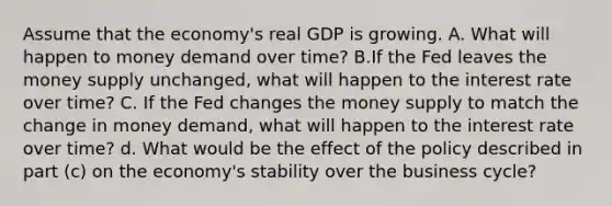 Assume that the economy's real GDP is growing. A. What will happen to money demand over time? B.If the Fed leaves the money supply unchanged, what will happen to the interest rate over time? C. If the Fed changes the money supply to match the change in money demand, what will happen to the interest rate over time? d. What would be the effect of the policy described in part (c) on the economy's stability over the business cycle?