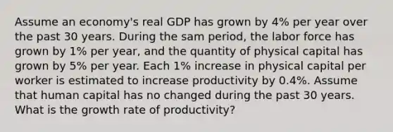 Assume an economy's real GDP has grown by 4% per year over the past 30 years. During the sam period, the labor force has grown by 1% per year, and the quantity of physical capital has grown by 5% per year. Each 1% increase in physical capital per worker is estimated to increase productivity by 0.4%. Assume that human capital has no changed during the past 30 years. What is the growth rate of productivity?