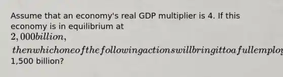 Assume that an economy's real GDP multiplier is 4. If this economy is in equilibrium at 2,000 billion, then which one of the following actions will bring it to a full employment equilibrium of1,500 billion?