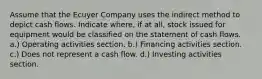 Assume that the Ecuyer Company uses the indirect method to depict cash flows. Indicate where, if at all, stock issued for equipment would be classified on the statement of cash flows. a.) Operating activities section. b.) Financing activities section. c.) Does not represent a cash flow. d.) Investing activities section.