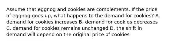 Assume that eggnog and cookies are complements. If the price of eggnog goes up, what happens to the demand for cookies? A. demand for cookies increases B. demand for cookies decreases C. demand for cookies remains unchanged D. the shift in demand will depend on the original price of cookies