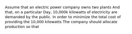 Assume that an electric power company owns two plants And that, on a particular Day, 10,000k kilowatts of electricity are demanded by the public. In order to minimize the total cost of providing the 10,000 kilowatts The company should allocate production so that