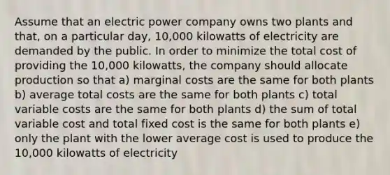 Assume that an electric power company owns two plants and that, on a particular day, 10,000 kilowatts of electricity are demanded by the public. In order to minimize the total cost of providing the 10,000 kilowatts, the company should allocate production so that a) marginal costs are the same for both plants b) average total costs are the same for both plants c) total variable costs are the same for both plants d) the sum of total variable cost and total fixed cost is the same for both plants e) only the plant with the lower average cost is used to produce the 10,000 kilowatts of electricity