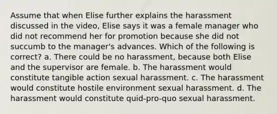 Assume that when Elise further explains the harassment discussed in the video, Elise says it was a female manager who did not recommend her for promotion because she did not succumb to the manager's advances. Which of the following is correct? a. There could be no harassment, because both Elise and the supervisor are female. b. The harassment would constitute tangible action sexual harassment. c. The harassment would constitute hostile environment sexual harassment. d. The harassment would constitute quid-pro-quo sexual harassment.