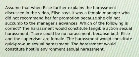 Assume that when Elise further explains the harassment discussed in the video, Elise says it was a female manager who did not recommend her for promotion because she did not succumb to the manager's advances. Which of the following is correct? The harassment would constitute tangible action sexual harassment. There could be no harassment, because both Elise and the supervisor are female. The harassment would constitute quid-pro-quo sexual harassment. The harassment would constitute hostile environment sexual harassment.