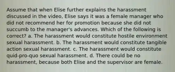 Assume that when Elise further explains the harassment discussed in the video, Elise says it was a female manager who did not recommend her for promotion because she did not succumb to the manager's advances. Which of the following is correct? a. The harassment would constitute hostile environment sexual harassment. b. The harassment would constitute tangible action sexual harassment. c. The harassment would constitute quid-pro-quo sexual harassment. d. There could be no harassment, because both Elise and the supervisor are female.