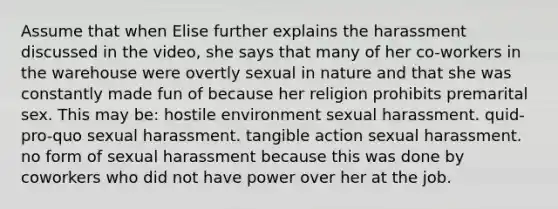 Assume that when Elise further explains the harassment discussed in the video, she says that many of her co-workers in the warehouse were overtly sexual in nature and that she was constantly made fun of because her religion prohibits premarital sex. This may be: hostile environment sexual harassment. quid-pro-quo sexual harassment. tangible action sexual harassment. no form of sexual harassment because this was done by coworkers who did not have power over her at the job.