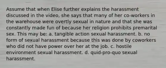 Assume that when Elise further explains the harassment discussed in the video, she says that many of her co-workers in the warehouse were overtly sexual in nature and that she was constantly made fun of because her religion prohibits premarital sex. This may be: a. tangible action sexual harassment. b. no form of sexual harassment because this was done by coworkers who did not have power over her at the job. c. hostile environment sexual harassment. d. quid-pro-quo sexual harassment.