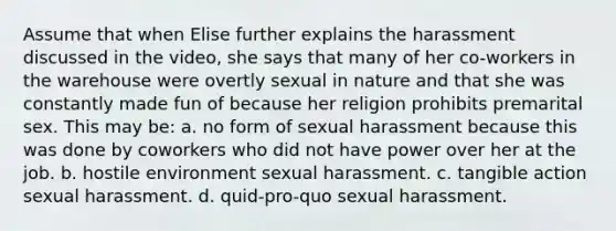 Assume that when Elise further explains the harassment discussed in the video, she says that many of her co-workers in the warehouse were overtly sexual in nature and that she was constantly made fun of because her religion prohibits premarital sex. This may be: a. no form of sexual harassment because this was done by coworkers who did not have power over her at the job. b. hostile environment sexual harassment. c. tangible action sexual harassment. d. quid-pro-quo sexual harassment.