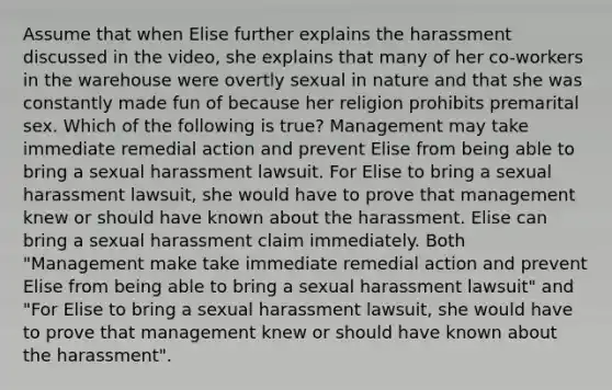 Assume that when Elise further explains the harassment discussed in the video, she explains that many of her co-workers in the warehouse were overtly sexual in nature and that she was constantly made fun of because her religion prohibits premarital sex. Which of the following is true? Management may take immediate remedial action and prevent Elise from being able to bring a sexual harassment lawsuit. For Elise to bring a sexual harassment lawsuit, she would have to prove that management knew or should have known about the harassment. Elise can bring a sexual harassment claim immediately. Both "Management make take immediate remedial action and prevent Elise from being able to bring a sexual harassment lawsuit" and "For Elise to bring a sexual harassment lawsuit, she would have to prove that management knew or should have known about the harassment".