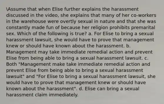 Assume that when Elise further explains the harassment discussed in the video, she explains that many of her co-workers in the warehouse were overtly sexual in nature and that she was constantly made fun of because her religion prohibits premarital sex. Which of the following is true? a. For Elise to bring a sexual harassment lawsuit, she would have to prove that management knew or should have known about the harassment. b. Management may take immediate remedial action and prevent Elise from being able to bring a sexual harassment lawsuit. c. Both "Management make take immediate remedial action and prevent Elise from being able to bring a sexual harassment lawsuit" and "For Elise to bring a sexual harassment lawsuit, she would have to prove that management knew or should have known about the harassment". d. Elise can bring a sexual harassment claim immediately.